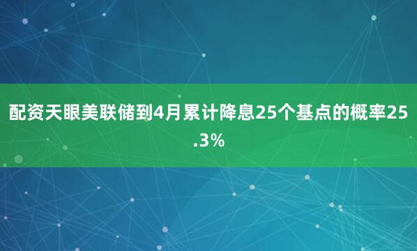 配资天眼美联储到4月累计降息25个基点的概率25.3%