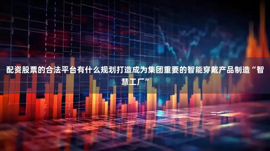 配资股票的合法平台有什么规划打造成为集团重要的智能穿戴产品制造“智慧工厂”